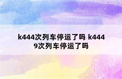 k444次列车停运了吗 k4449次列车停运了吗